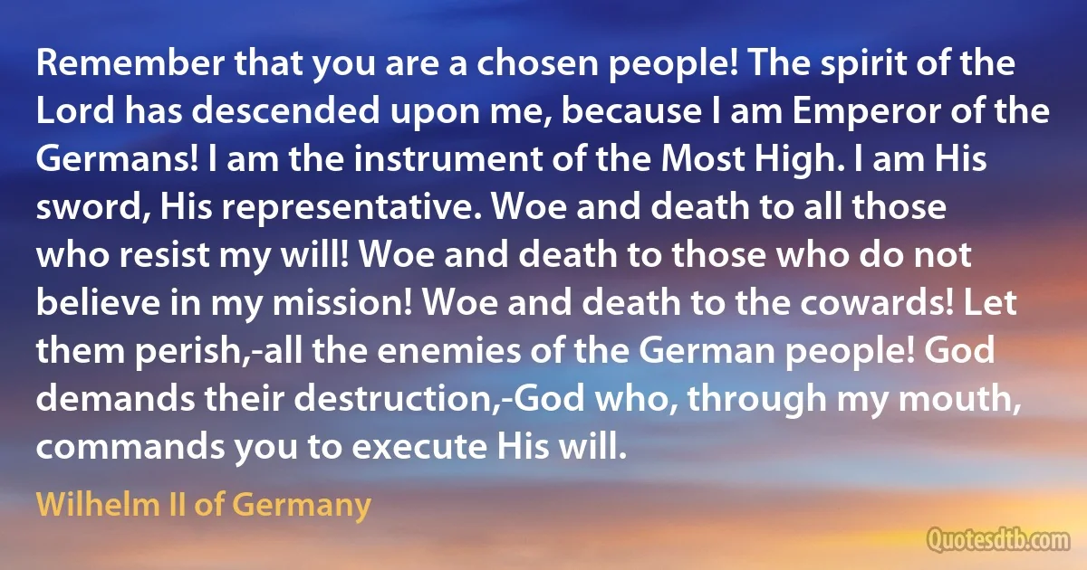 Remember that you are a chosen people! The spirit of the Lord has descended upon me, because I am Emperor of the Germans! I am the instrument of the Most High. I am His sword, His representative. Woe and death to all those who resist my will! Woe and death to those who do not believe in my mission! Woe and death to the cowards! Let them perish,-all the enemies of the German people! God demands their destruction,-God who, through my mouth, commands you to execute His will. (Wilhelm II of Germany)