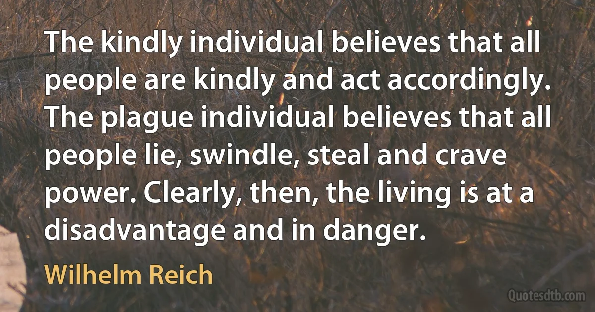 The kindly individual believes that all people are kindly and act accordingly. The plague individual believes that all people lie, swindle, steal and crave power. Clearly, then, the living is at a disadvantage and in danger. (Wilhelm Reich)