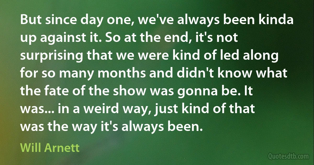 But since day one, we've always been kinda up against it. So at the end, it's not surprising that we were kind of led along for so many months and didn't know what the fate of the show was gonna be. It was... in a weird way, just kind of that was the way it's always been. (Will Arnett)