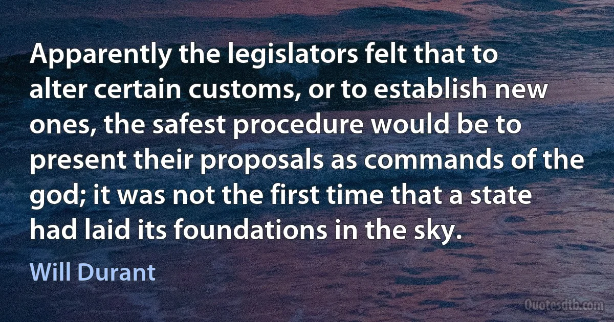 Apparently the legislators felt that to alter certain customs, or to establish new ones, the safest procedure would be to present their proposals as commands of the god; it was not the first time that a state had laid its foundations in the sky. (Will Durant)