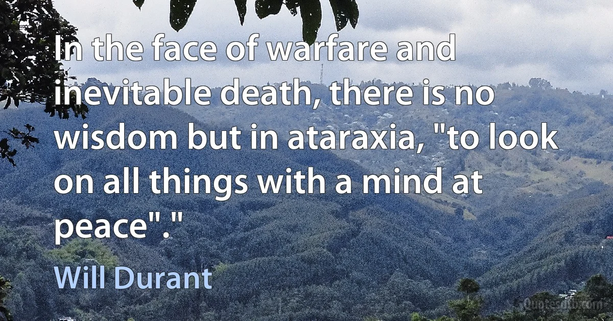 In the face of warfare and inevitable death, there is no wisdom but in ataraxia, "to look on all things with a mind at peace"." (Will Durant)