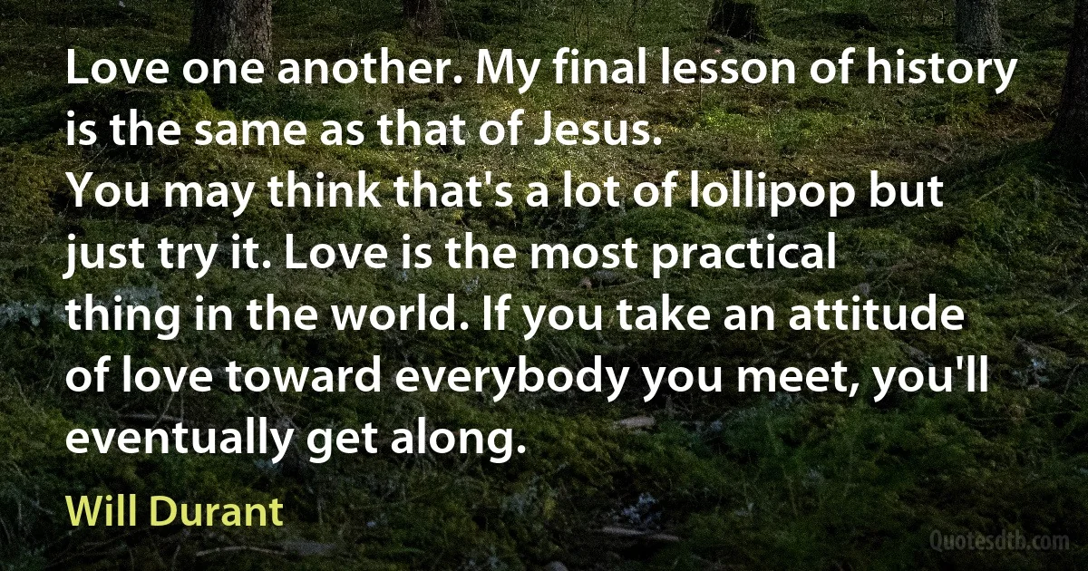 Love one another. My final lesson of history is the same as that of Jesus.
You may think that's a lot of lollipop but just try it. Love is the most practical thing in the world. If you take an attitude of love toward everybody you meet, you'll eventually get along. (Will Durant)