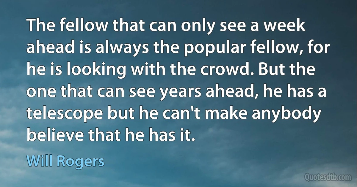 The fellow that can only see a week ahead is always the popular fellow, for he is looking with the crowd. But the one that can see years ahead, he has a telescope but he can't make anybody believe that he has it. (Will Rogers)