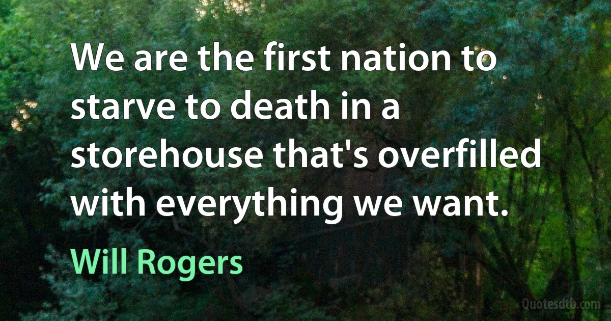 We are the first nation to starve to death in a storehouse that's overfilled with everything we want. (Will Rogers)