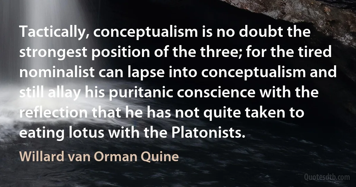 Tactically, conceptualism is no doubt the strongest position of the three; for the tired nominalist can lapse into conceptualism and still allay his puritanic conscience with the reflection that he has not quite taken to eating lotus with the Platonists. (Willard van Orman Quine)