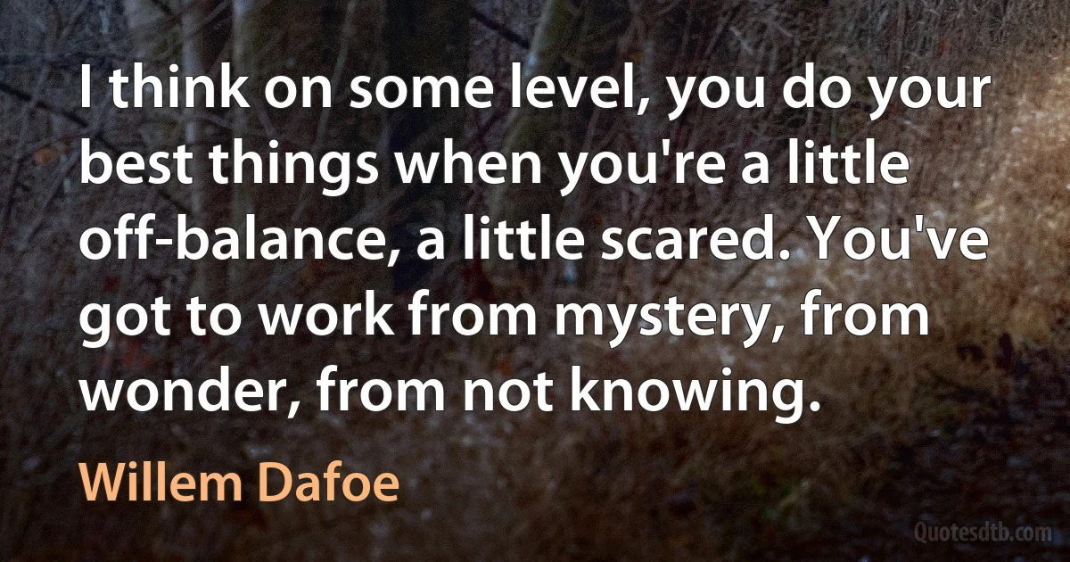 I think on some level, you do your best things when you're a little off-balance, a little scared. You've got to work from mystery, from wonder, from not knowing. (Willem Dafoe)