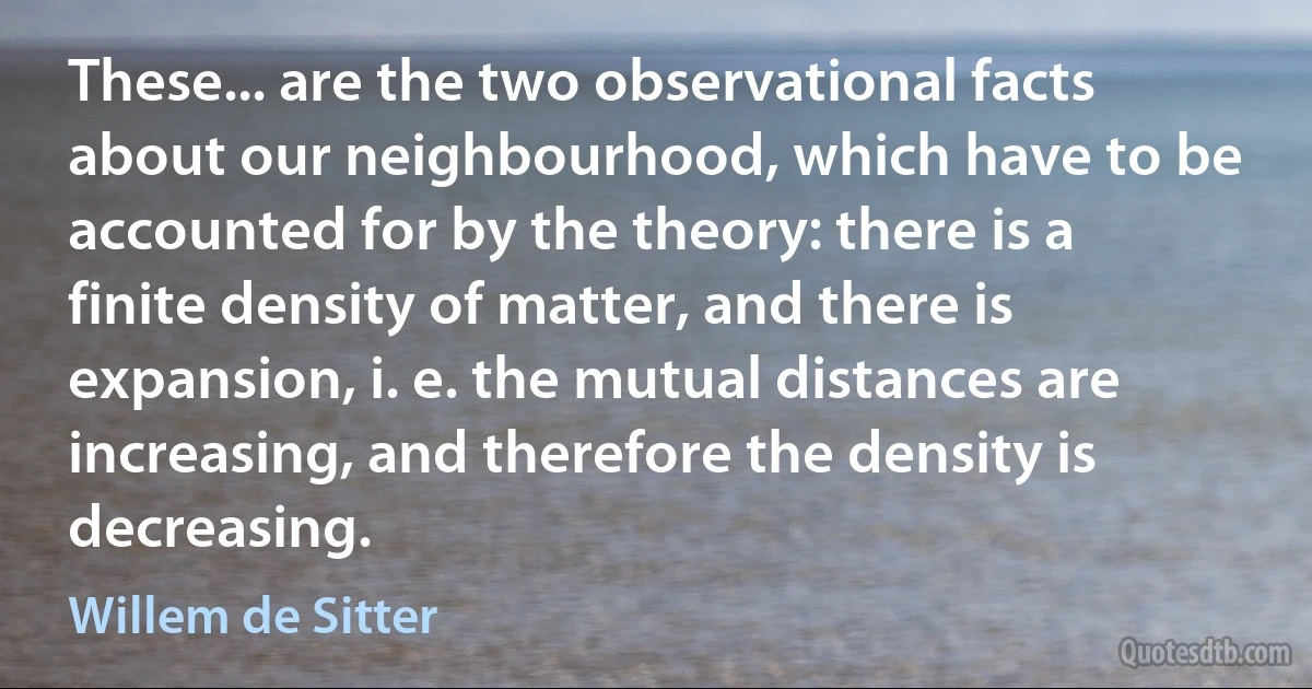 These... are the two observational facts about our neighbourhood, which have to be accounted for by the theory: there is a finite density of matter, and there is expansion, i. e. the mutual distances are increasing, and therefore the density is decreasing. (Willem de Sitter)