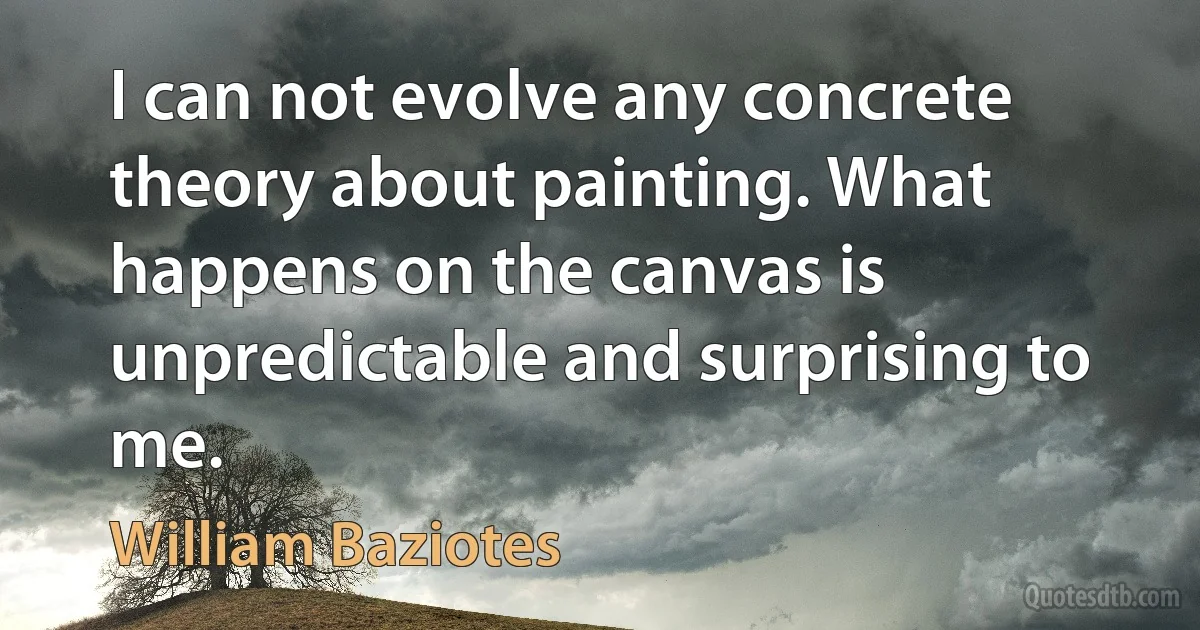 I can not evolve any concrete theory about painting. What happens on the canvas is unpredictable and surprising to me. (William Baziotes)