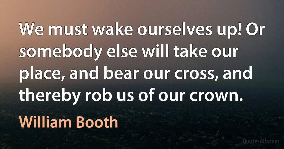 We must wake ourselves up! Or somebody else will take our place, and bear our cross, and thereby rob us of our crown. (William Booth)