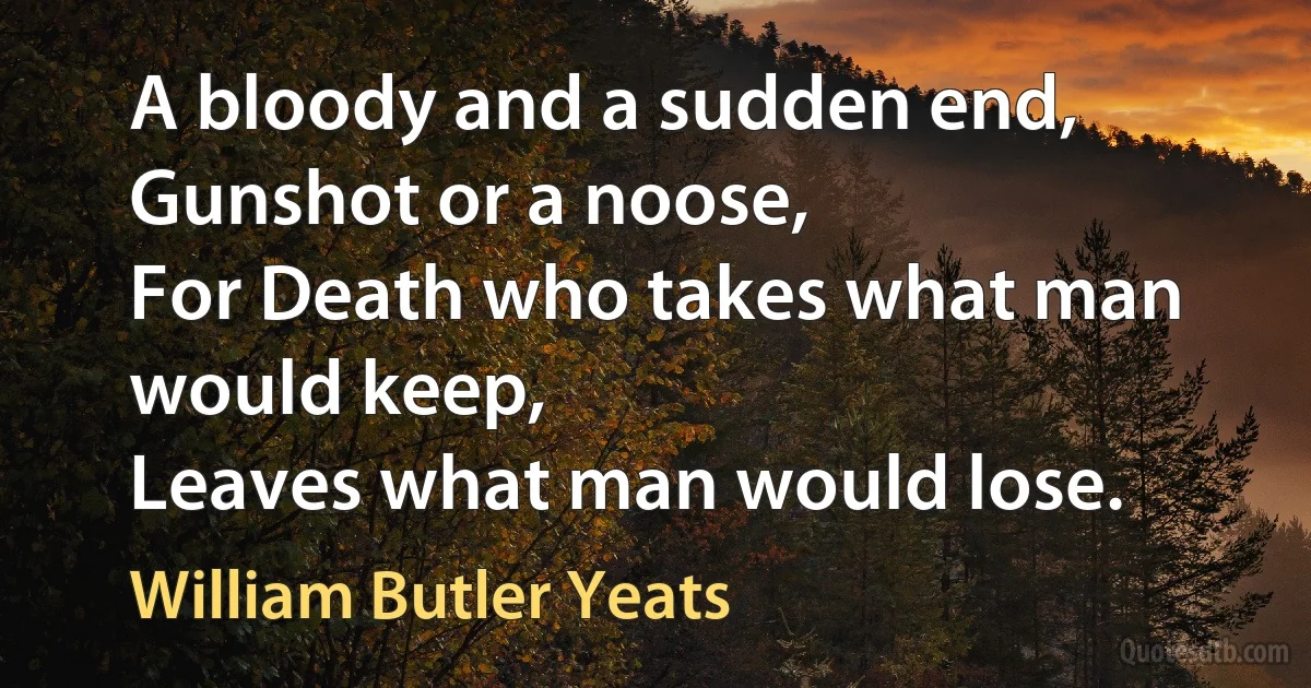 A bloody and a sudden end,
Gunshot or a noose,
For Death who takes what man would keep,
Leaves what man would lose. (William Butler Yeats)