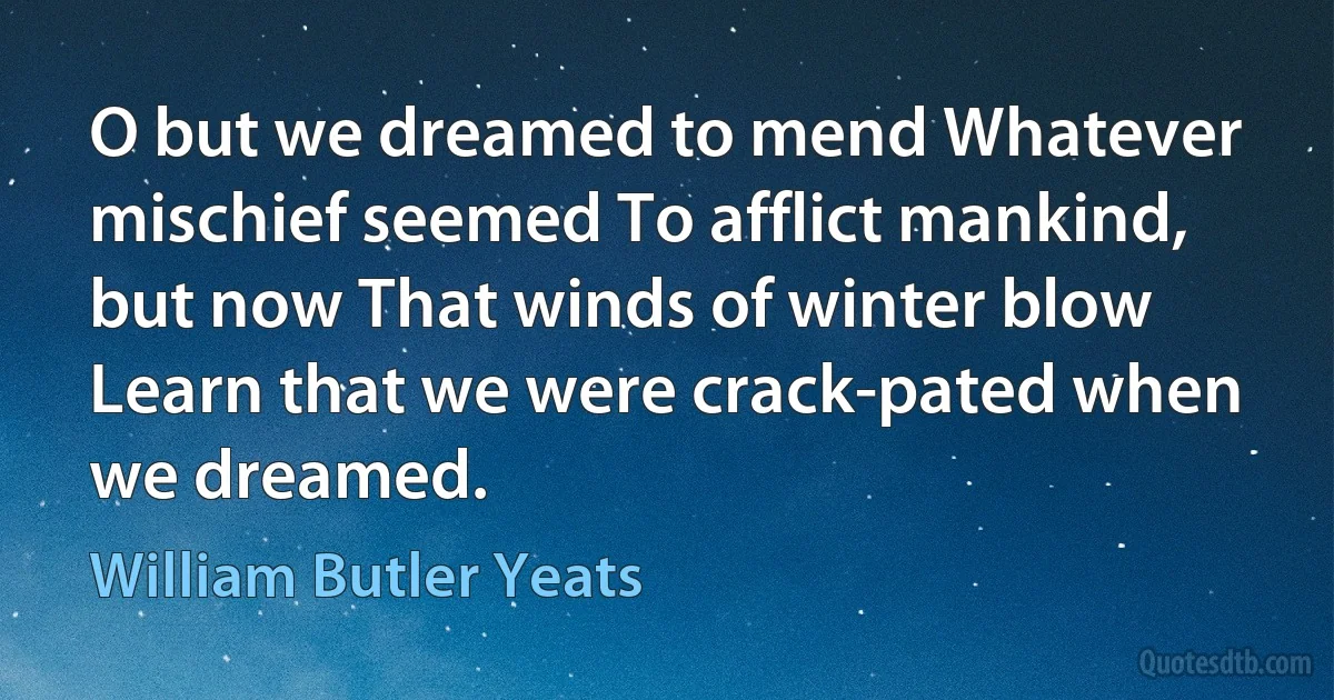 O but we dreamed to mend Whatever mischief seemed To afflict mankind, but now That winds of winter blow Learn that we were crack-pated when we dreamed. (William Butler Yeats)