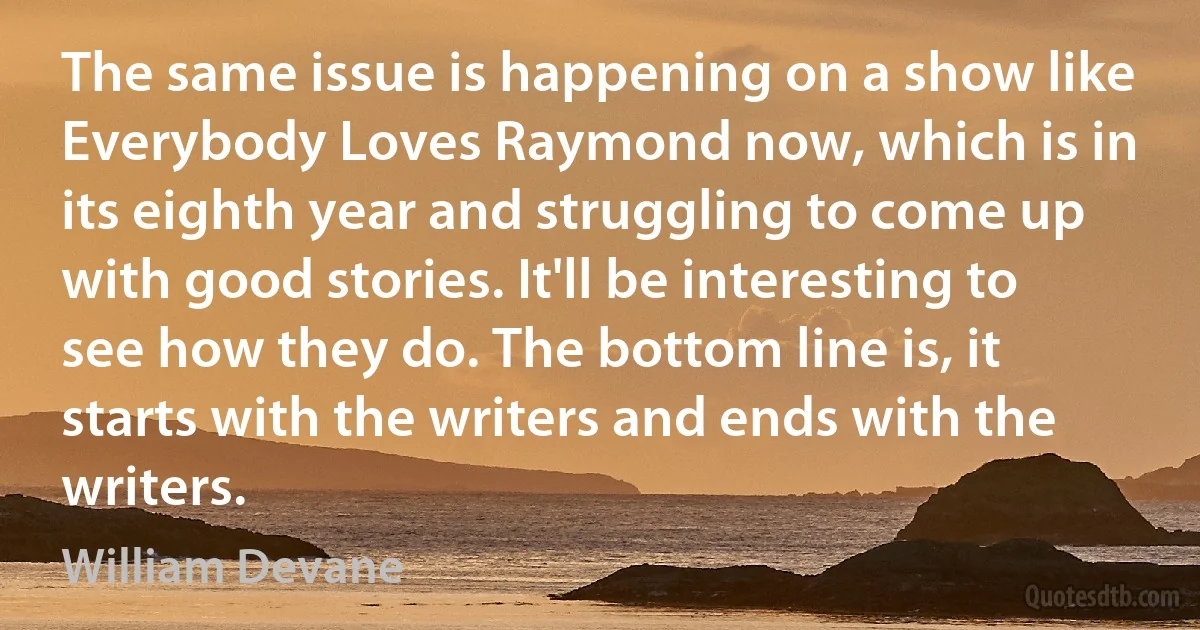 The same issue is happening on a show like Everybody Loves Raymond now, which is in its eighth year and struggling to come up with good stories. It'll be interesting to see how they do. The bottom line is, it starts with the writers and ends with the writers. (William Devane)