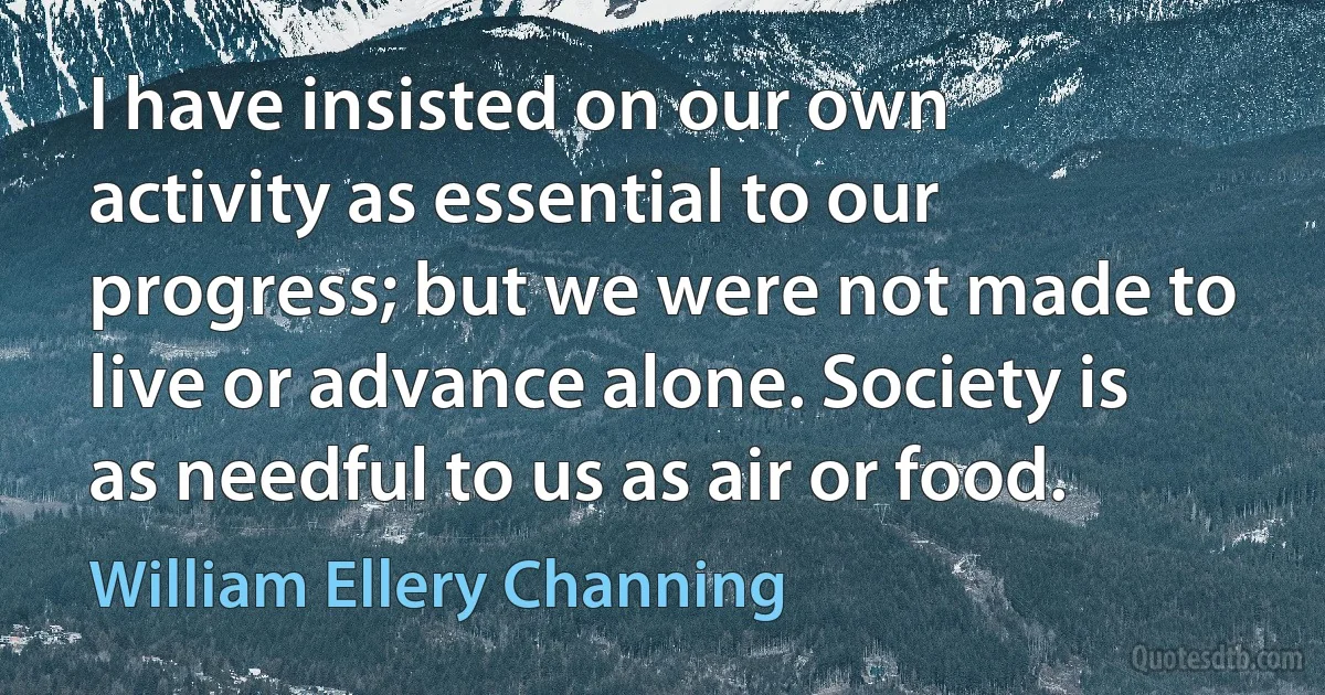 I have insisted on our own activity as essential to our progress; but we were not made to live or advance alone. Society is as needful to us as air or food. (William Ellery Channing)