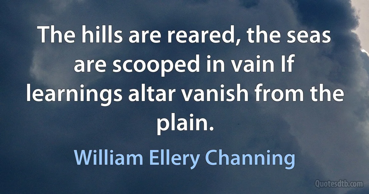 The hills are reared, the seas are scooped in vain If learnings altar vanish from the plain. (William Ellery Channing)