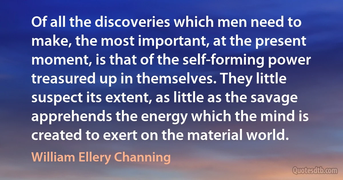 Of all the discoveries which men need to make, the most important, at the present moment, is that of the self-forming power treasured up in themselves. They little suspect its extent, as little as the savage apprehends the energy which the mind is created to exert on the material world. (William Ellery Channing)