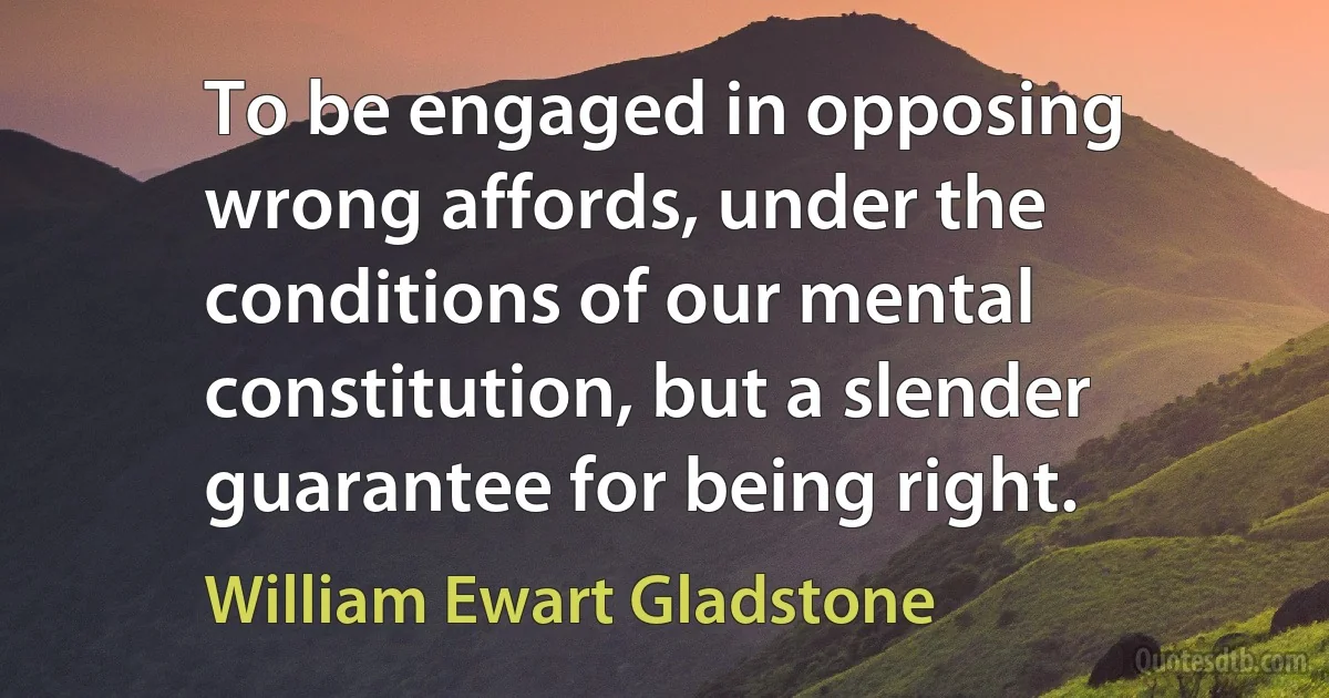 To be engaged in opposing wrong affords, under the conditions of our mental constitution, but a slender guarantee for being right. (William Ewart Gladstone)