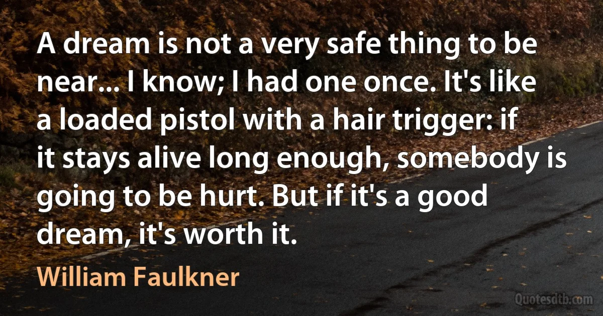 A dream is not a very safe thing to be near... I know; I had one once. It's like a loaded pistol with a hair trigger: if it stays alive long enough, somebody is going to be hurt. But if it's a good dream, it's worth it. (William Faulkner)