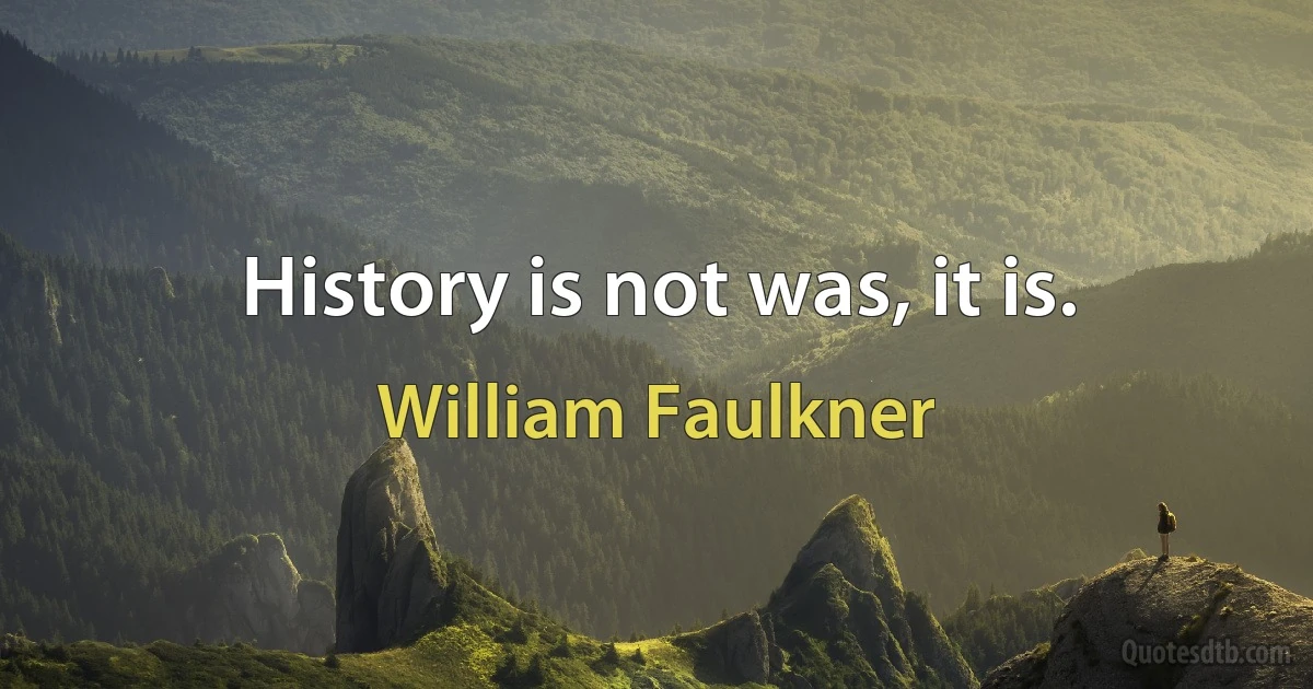 History is not was, it is. (William Faulkner)