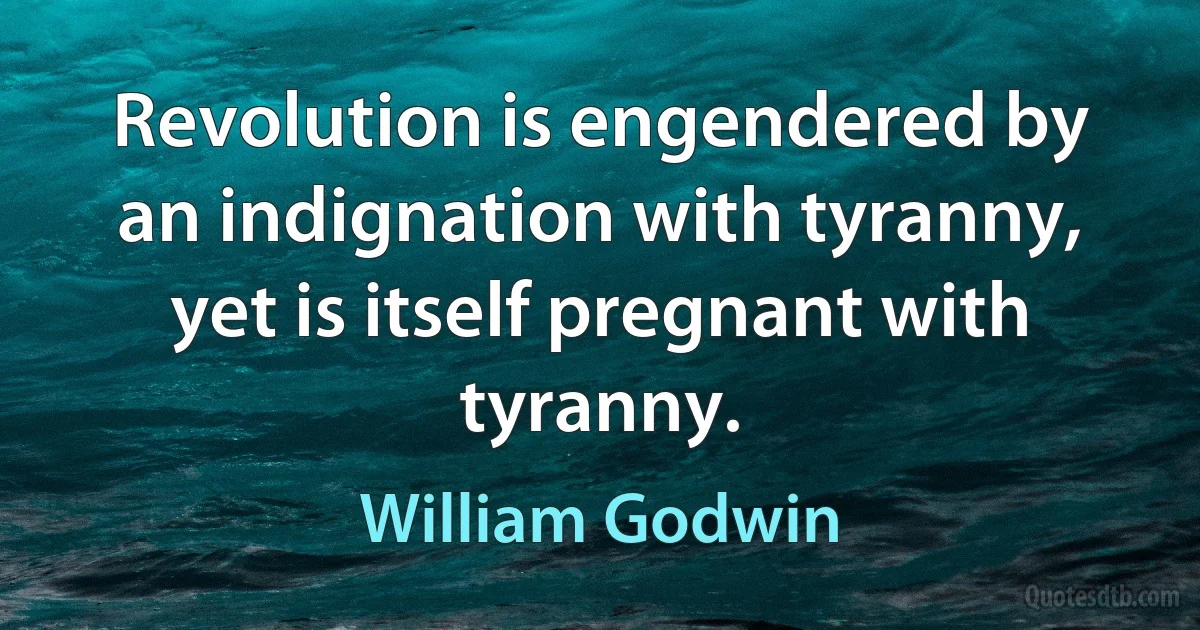 Revolution is engendered by an indignation with tyranny, yet is itself pregnant with tyranny. (William Godwin)