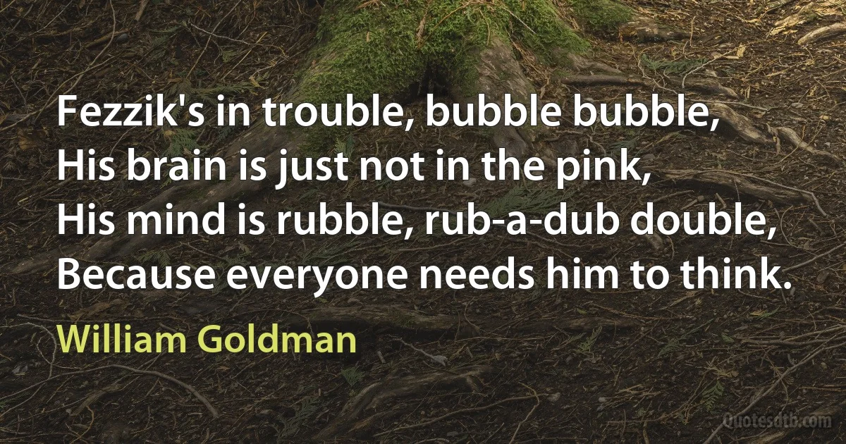 Fezzik's in trouble, bubble bubble,
His brain is just not in the pink,
His mind is rubble, rub-a-dub double,
Because everyone needs him to think. (William Goldman)