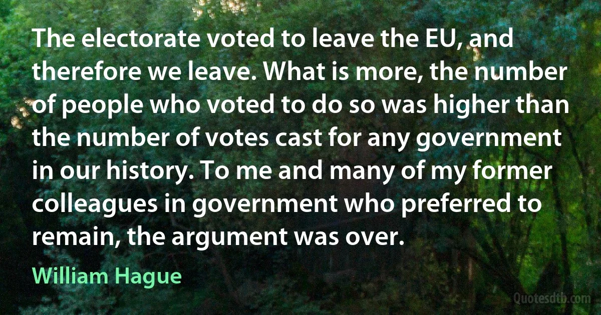 The electorate voted to leave the EU, and therefore we leave. What is more, the number of people who voted to do so was higher than the number of votes cast for any government in our history. To me and many of my former colleagues in government who preferred to remain, the argument was over. (William Hague)