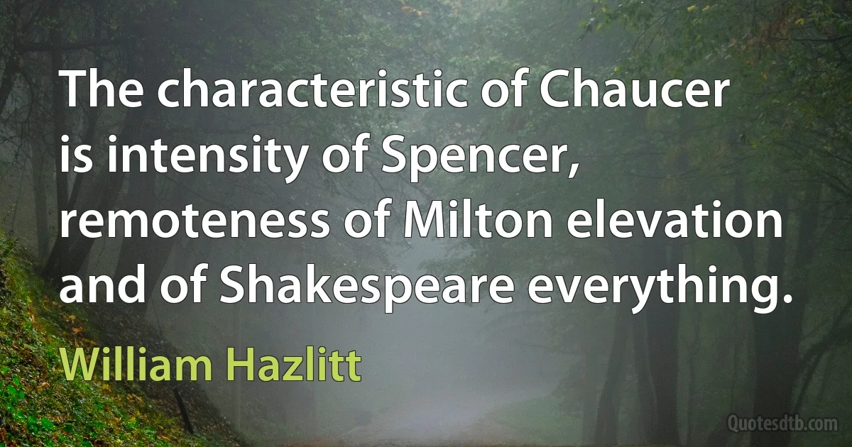 The characteristic of Chaucer is intensity of Spencer, remoteness of Milton elevation and of Shakespeare everything. (William Hazlitt)