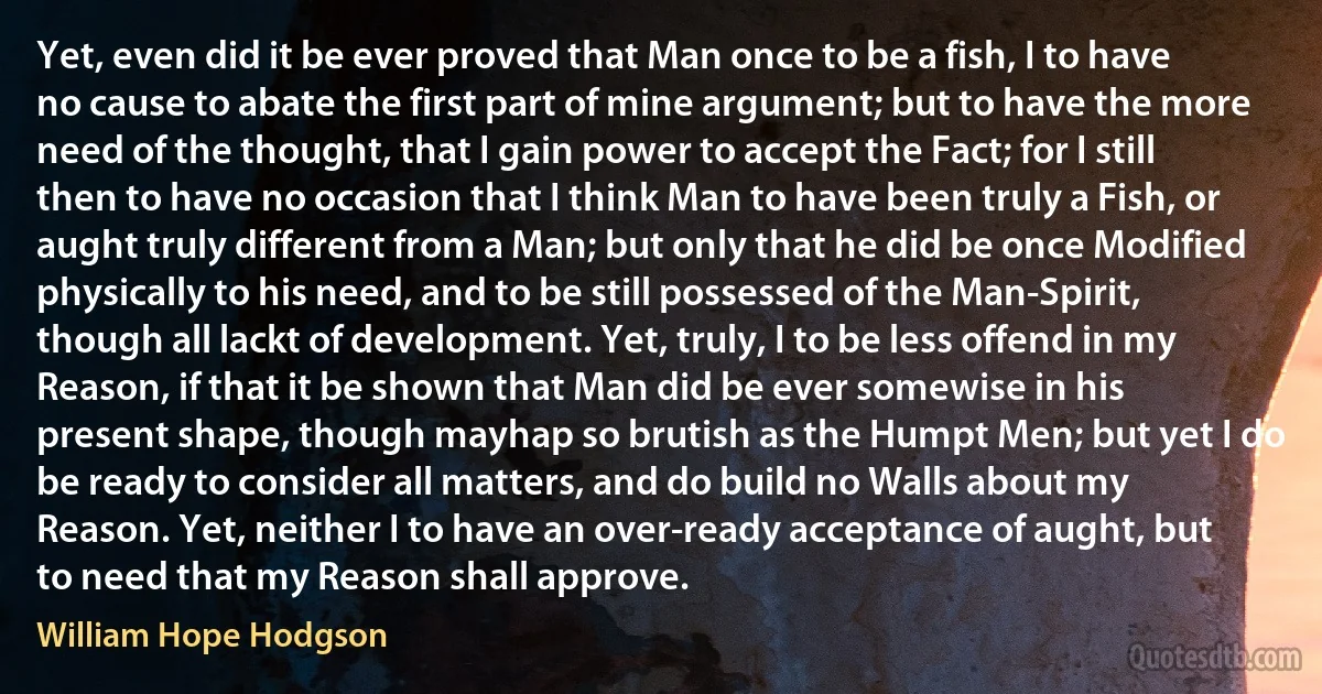 Yet, even did it be ever proved that Man once to be a fish, I to have no cause to abate the first part of mine argument; but to have the more need of the thought, that I gain power to accept the Fact; for I still then to have no occasion that I think Man to have been truly a Fish, or aught truly different from a Man; but only that he did be once Modified physically to his need, and to be still possessed of the Man-Spirit, though all lackt of development. Yet, truly, I to be less offend in my Reason, if that it be shown that Man did be ever somewise in his present shape, though mayhap so brutish as the Humpt Men; but yet I do be ready to consider all matters, and do build no Walls about my Reason. Yet, neither I to have an over-ready acceptance of aught, but to need that my Reason shall approve. (William Hope Hodgson)