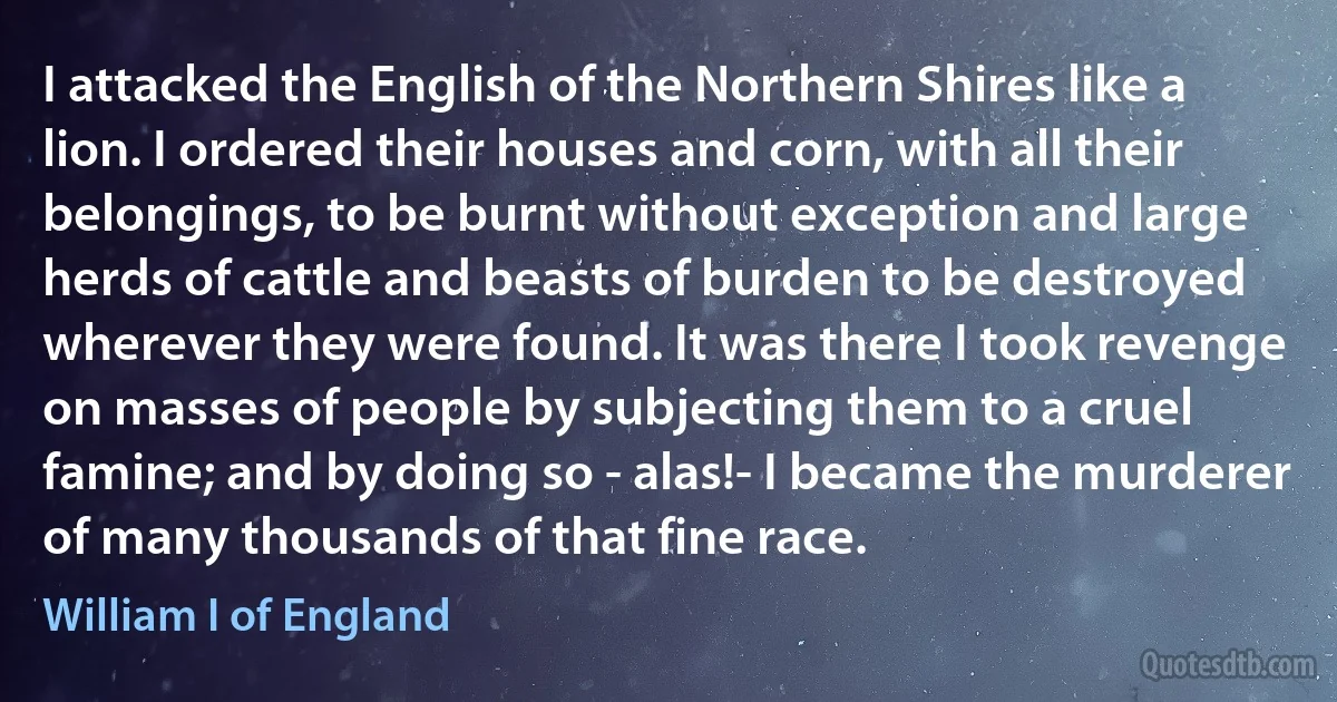 I attacked the English of the Northern Shires like a lion. I ordered their houses and corn, with all their belongings, to be burnt without exception and large herds of cattle and beasts of burden to be destroyed wherever they were found. It was there I took revenge on masses of people by subjecting them to a cruel famine; and by doing so - alas!- I became the murderer of many thousands of that fine race. (William I of England)