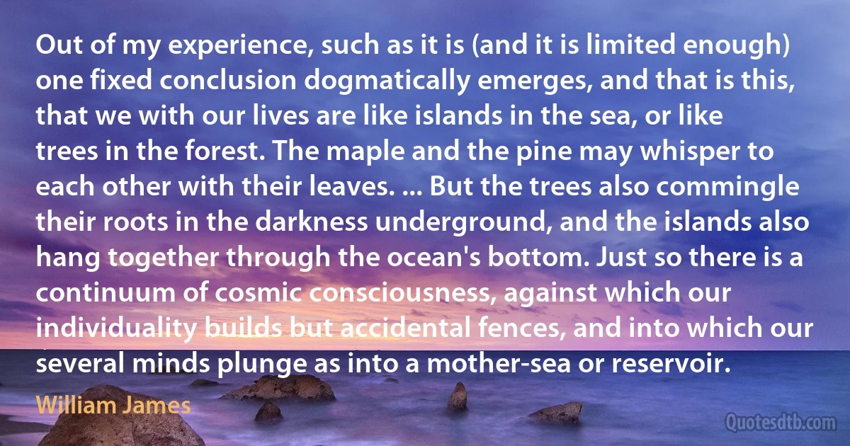 Out of my experience, such as it is (and it is limited enough) one fixed conclusion dogmatically emerges, and that is this, that we with our lives are like islands in the sea, or like trees in the forest. The maple and the pine may whisper to each other with their leaves. ... But the trees also commingle their roots in the darkness underground, and the islands also hang together through the ocean's bottom. Just so there is a continuum of cosmic consciousness, against which our individuality builds but accidental fences, and into which our several minds plunge as into a mother-sea or reservoir. (William James)