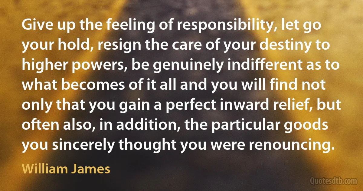 Give up the feeling of responsibility, let go your hold, resign the care of your destiny to higher powers, be genuinely indifferent as to what becomes of it all and you will find not only that you gain a perfect inward relief, but often also, in addition, the particular goods you sincerely thought you were renouncing. (William James)