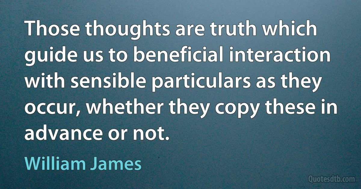 Those thoughts are truth which guide us to beneficial interaction with sensible particulars as they occur, whether they copy these in advance or not. (William James)