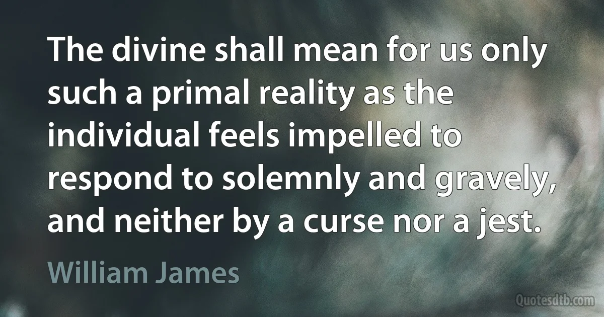 The divine shall mean for us only such a primal reality as the individual feels impelled to respond to solemnly and gravely, and neither by a curse nor a jest. (William James)