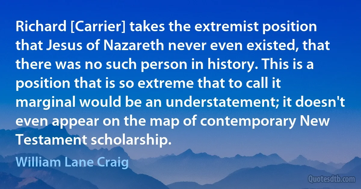 Richard [Carrier] takes the extremist position that Jesus of Nazareth never even existed, that there was no such person in history. This is a position that is so extreme that to call it marginal would be an understatement; it doesn't even appear on the map of contemporary New Testament scholarship. (William Lane Craig)