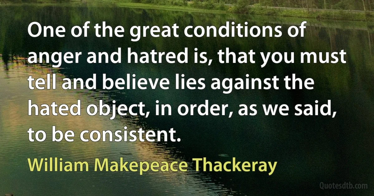 One of the great conditions of anger and hatred is, that you must tell and believe lies against the hated object, in order, as we said, to be consistent. (William Makepeace Thackeray)