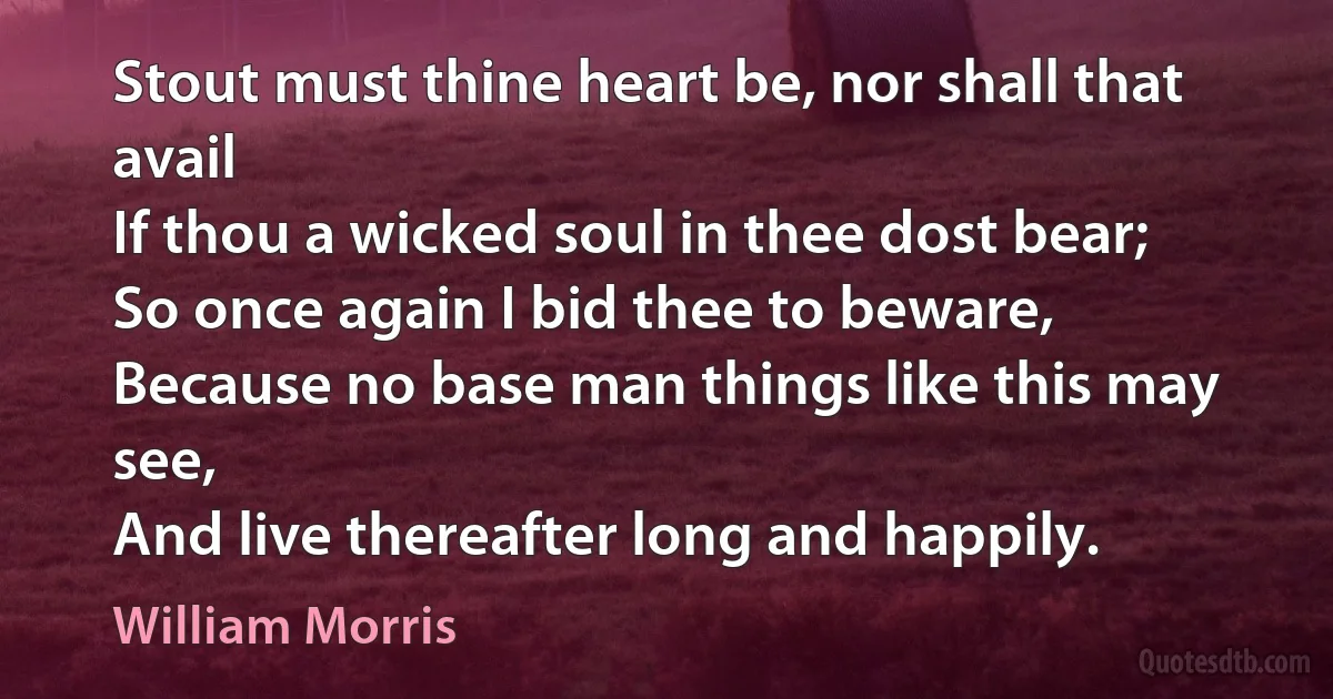 Stout must thine heart be, nor shall that avail
If thou a wicked soul in thee dost bear;
So once again I bid thee to beware,
Because no base man things like this may see,
And live thereafter long and happily. (William Morris)