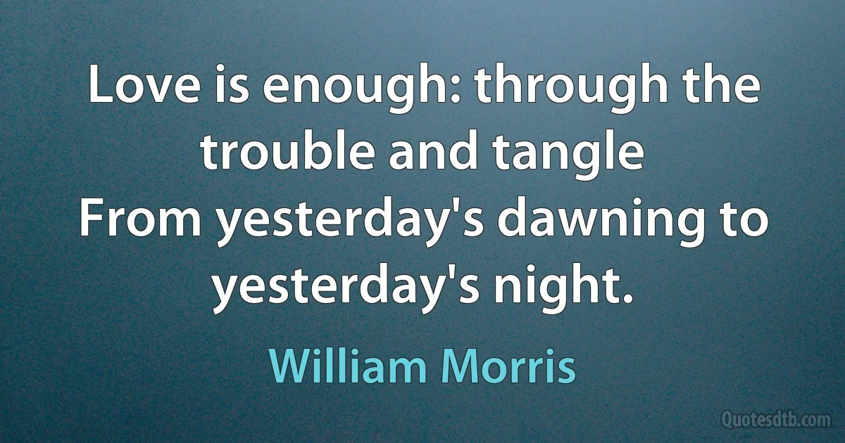 Love is enough: through the trouble and tangle
From yesterday's dawning to yesterday's night. (William Morris)