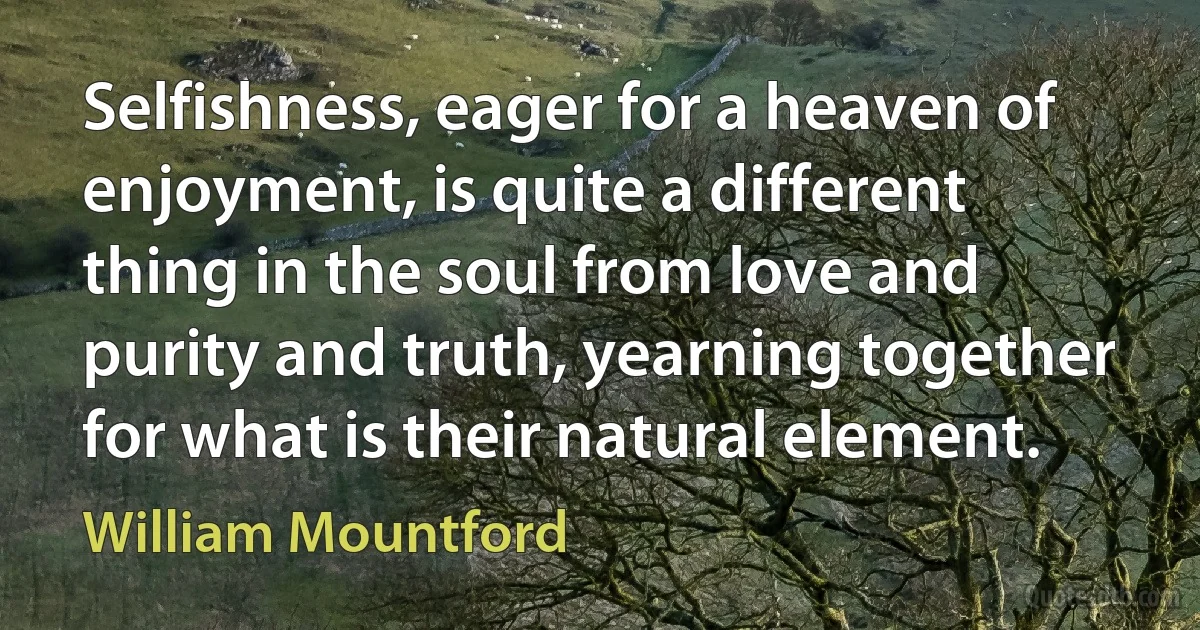 Selfishness, eager for a heaven of enjoyment, is quite a different thing in the soul from love and purity and truth, yearning together for what is their natural element. (William Mountford)