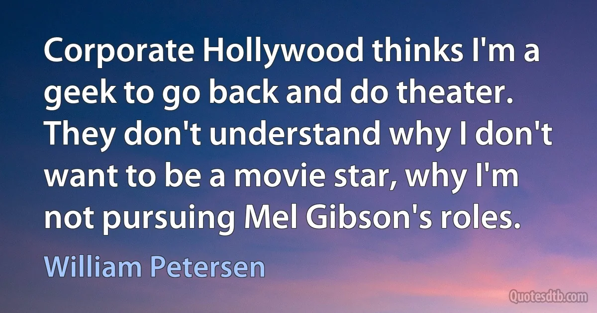 Corporate Hollywood thinks I'm a geek to go back and do theater. They don't understand why I don't want to be a movie star, why I'm not pursuing Mel Gibson's roles. (William Petersen)