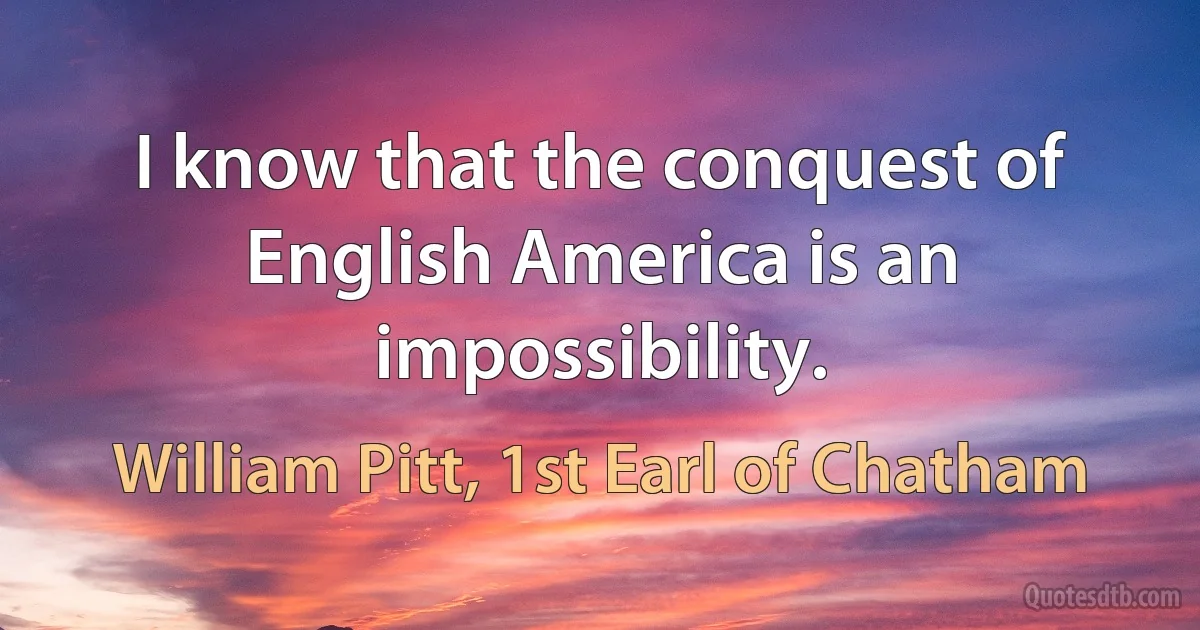 I know that the conquest of English America is an impossibility. (William Pitt, 1st Earl of Chatham)