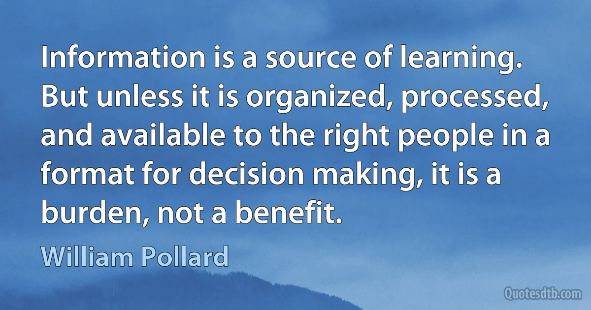 Information is a source of learning. But unless it is organized, processed, and available to the right people in a format for decision making, it is a burden, not a benefit. (William Pollard)