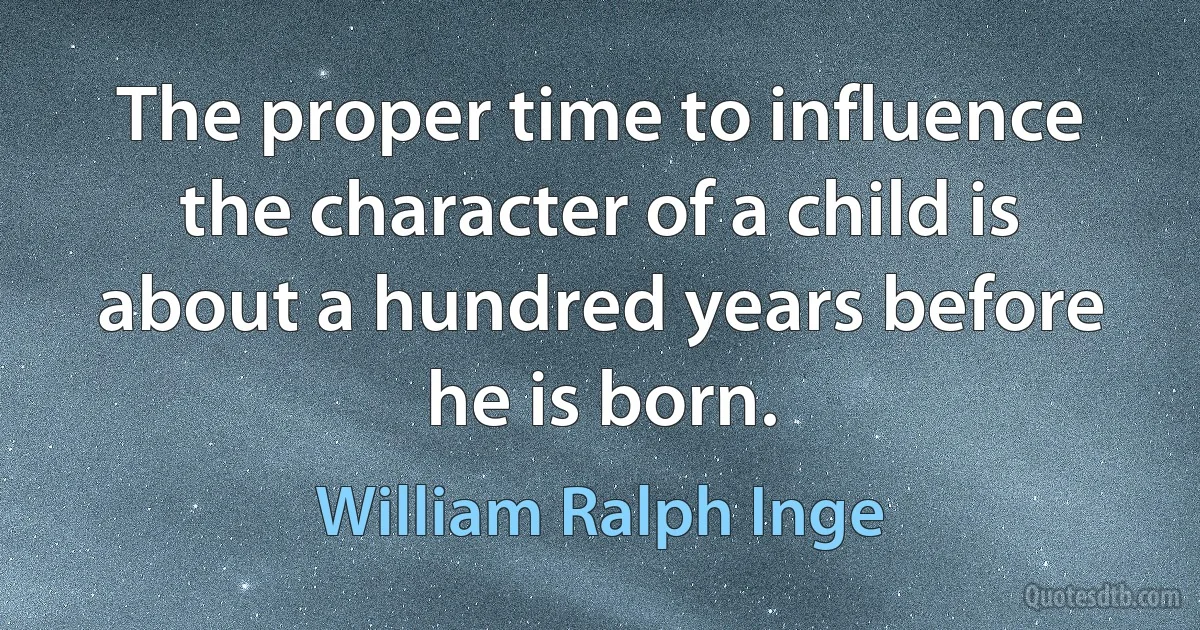 The proper time to influence the character of a child is about a hundred years before he is born. (William Ralph Inge)