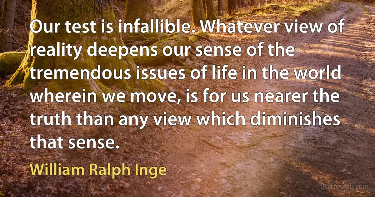 Our test is infallible. Whatever view of reality deepens our sense of the tremendous issues of life in the world wherein we move, is for us nearer the truth than any view which diminishes that sense. (William Ralph Inge)