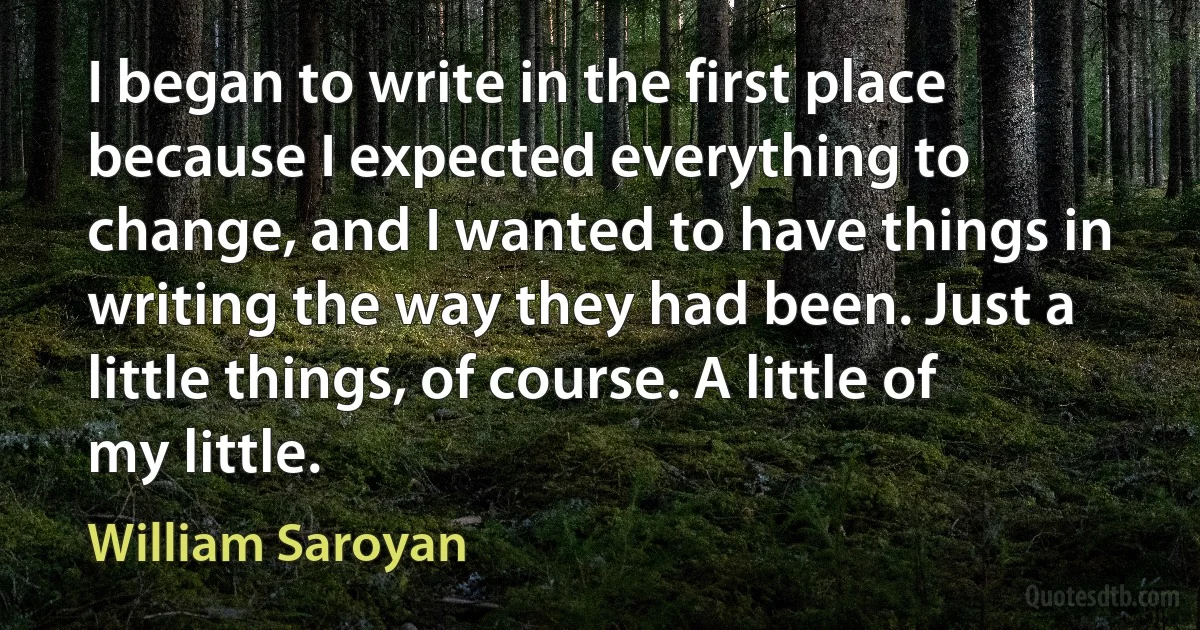 I began to write in the first place because I expected everything to change, and I wanted to have things in writing the way they had been. Just a little things, of course. A little of my little. (William Saroyan)