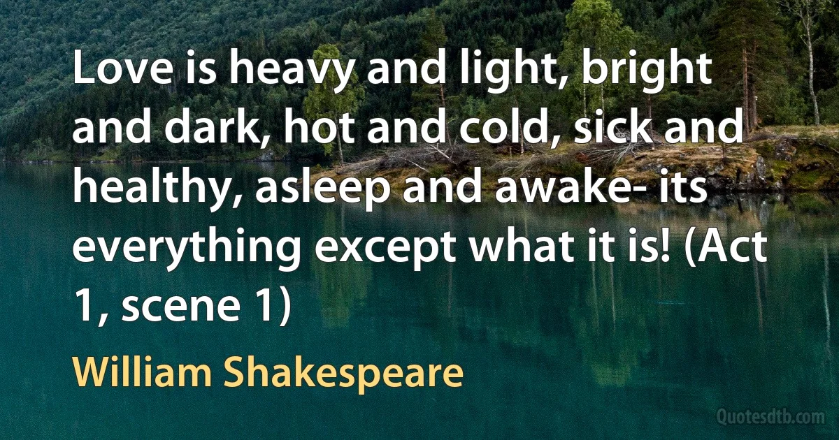 Love is heavy and light, bright and dark, hot and cold, sick and healthy, asleep and awake- its everything except what it is! (Act 1, scene 1) (William Shakespeare)