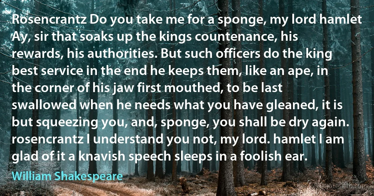 Rosencrantz Do you take me for a sponge, my lord hamlet Ay, sir that soaks up the kings countenance, his rewards, his authorities. But such officers do the king best service in the end he keeps them, like an ape, in the corner of his jaw first mouthed, to be last swallowed when he needs what you have gleaned, it is but squeezing you, and, sponge, you shall be dry again. rosencrantz I understand you not, my lord. hamlet I am glad of it a knavish speech sleeps in a foolish ear. (William Shakespeare)