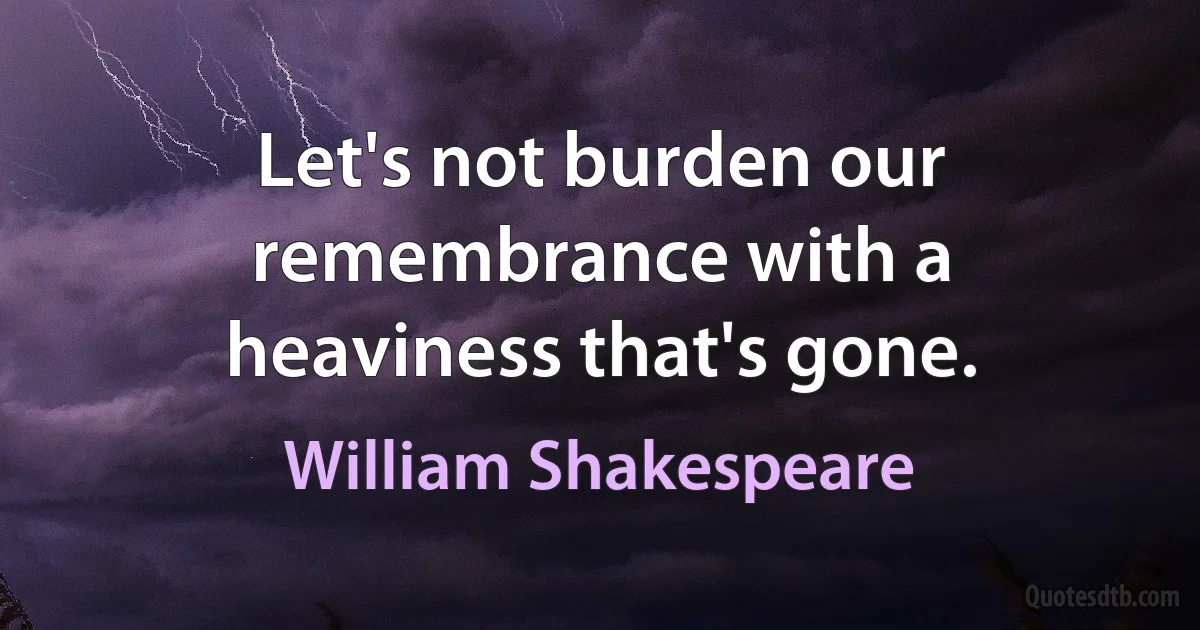 Let's not burden our remembrance with a heaviness that's gone. (William Shakespeare)