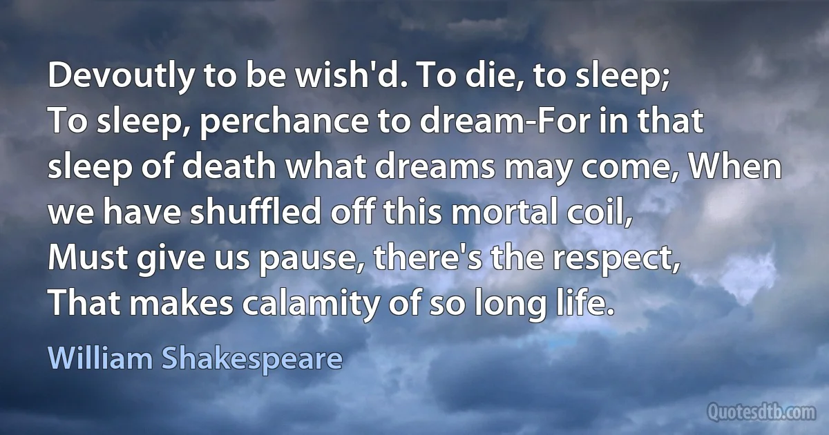 Devoutly to be wish'd. To die, to sleep; To sleep, perchance to dream-For in that sleep of death what dreams may come, When we have shuffled off this mortal coil, Must give us pause, there's the respect, That makes calamity of so long life. (William Shakespeare)