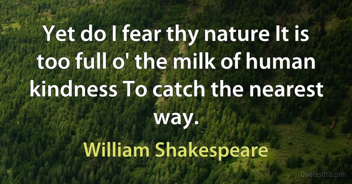 Yet do I fear thy nature It is too full o' the milk of human kindness To catch the nearest way. (William Shakespeare)