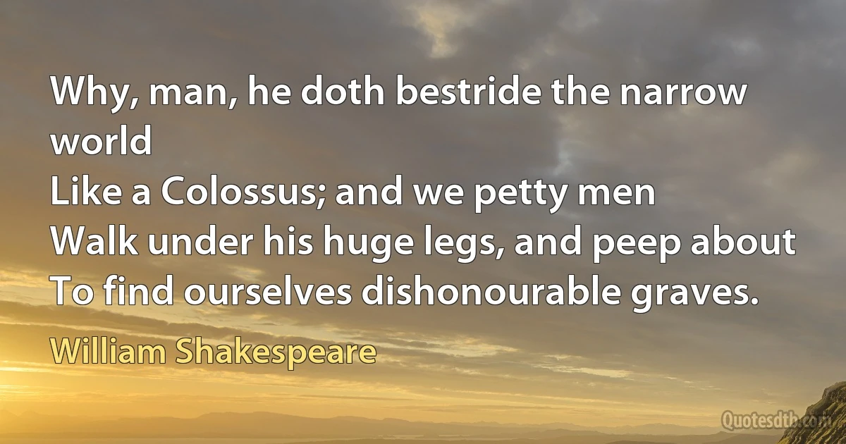 Why, man, he doth bestride the narrow world
Like a Colossus; and we petty men
Walk under his huge legs, and peep about
To find ourselves dishonourable graves. (William Shakespeare)