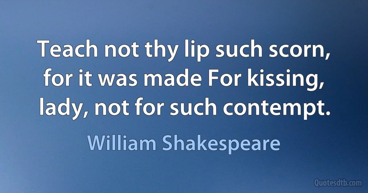 Teach not thy lip such scorn, for it was made For kissing, lady, not for such contempt. (William Shakespeare)